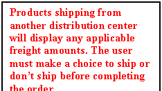 Text Box: Products shipping from another distribution center will display any applicable freight amounts. The user must make a choice to ship or dont ship before completing the order. 