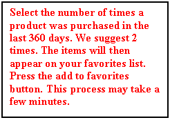 Text Box: Select the number of times a product was purchased in the last 360 days. We suggest 2 times. The items will then appear on your favorites list. Press the add to favorites button. This process may take a few minutes.






